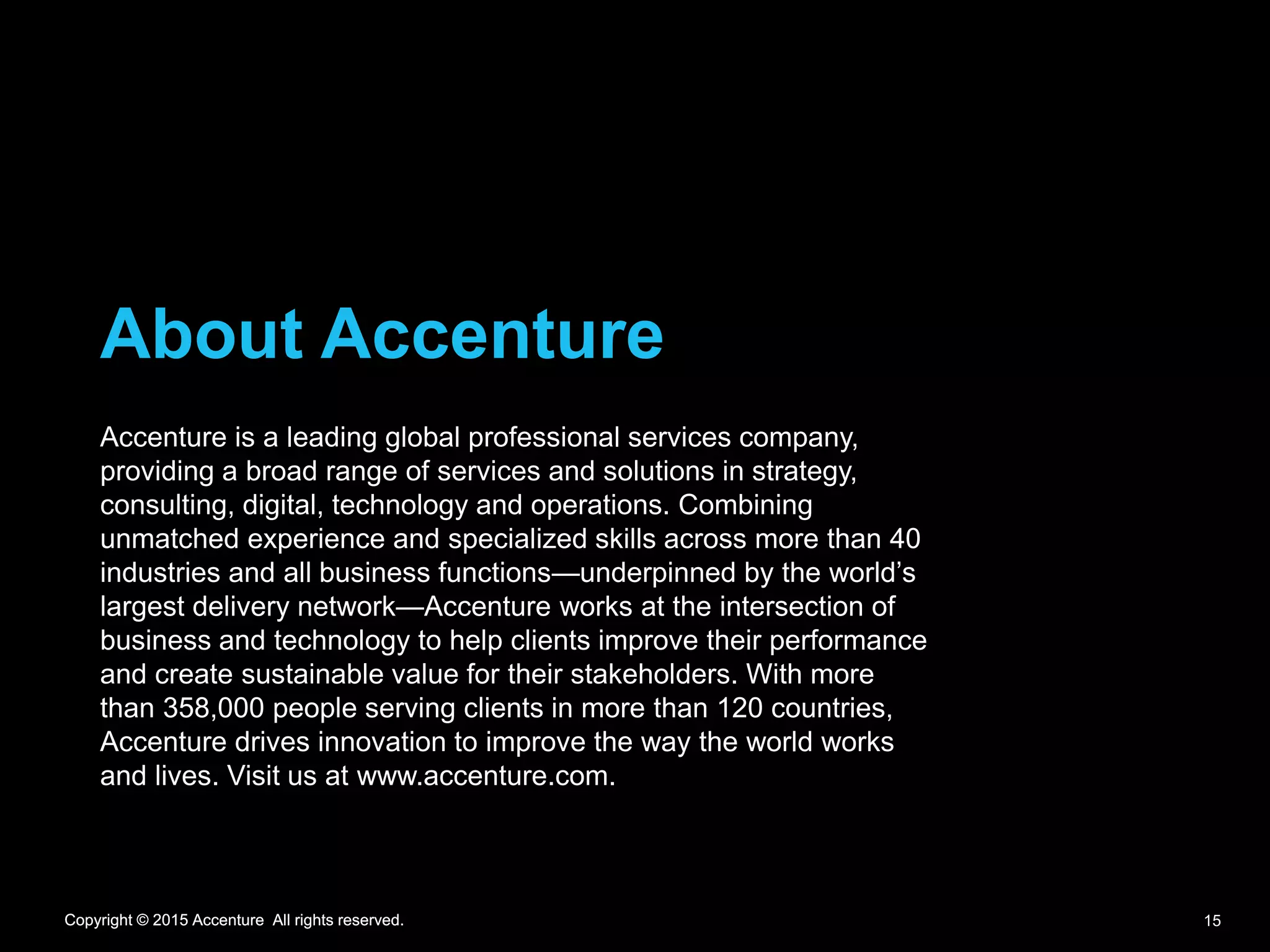 Copyright © 2015 Accenture All rights reserved.Copyright © 2015 Accenture All rights reserved.
About Accenture
Accenture is a leading global professional services company,
providing a broad range of services and solutions in strategy,
consulting, digital, technology and operations. Combining
unmatched experience and specialized skills across more than 40
industries and all business functions—underpinned by the world’s
largest delivery network—Accenture works at the intersection of
business and technology to help clients improve their performance
and create sustainable value for their stakeholders. With more
than 358,000 people serving clients in more than 120 countries,
Accenture drives innovation to improve the way the world works
and lives. Visit us at www.accenture.com.
Copyright © 2015 Accenture All rights reserved. 15
 