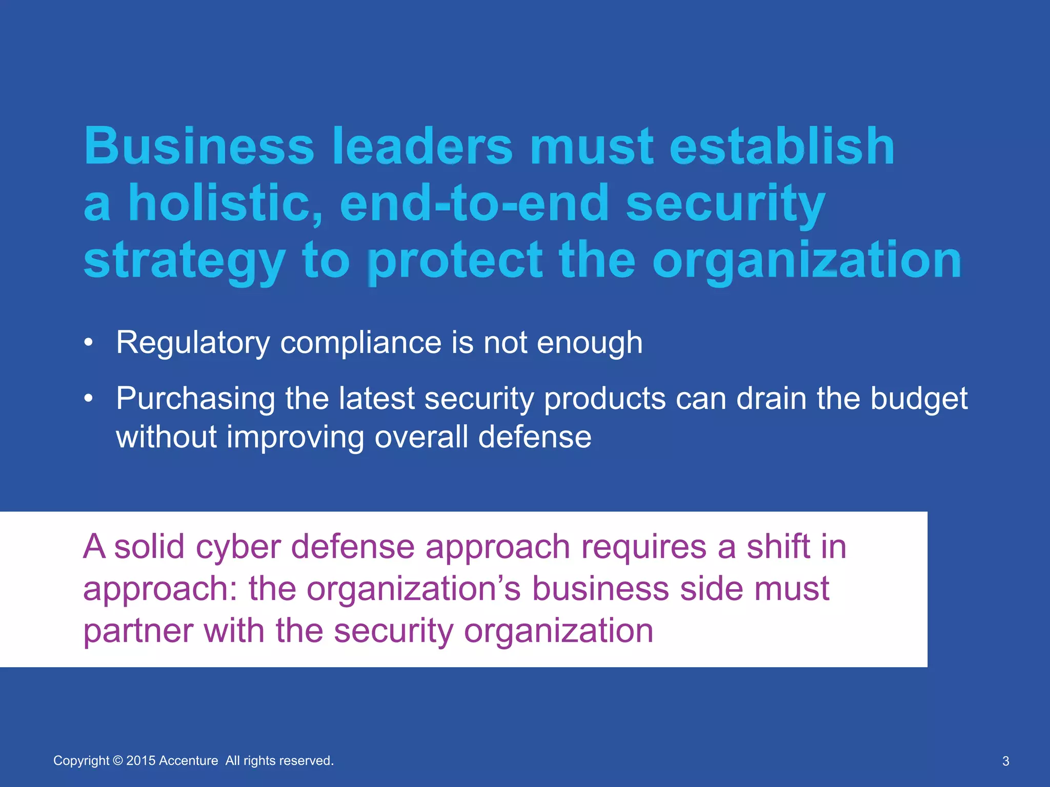 Copyright © 2015 Accenture All rights reserved.Copyright © 2015 Accenture All rights reserved.
Business leaders must establish
a holistic, end-to-end security
strategy to protect the organization
• Regulatory compliance is not enough
• Purchasing the latest security products can drain the budget
without improving overall defense
3
A solid cyber defense approach requires a shift in
approach: the organization’s business side must
partner with the security organization
 