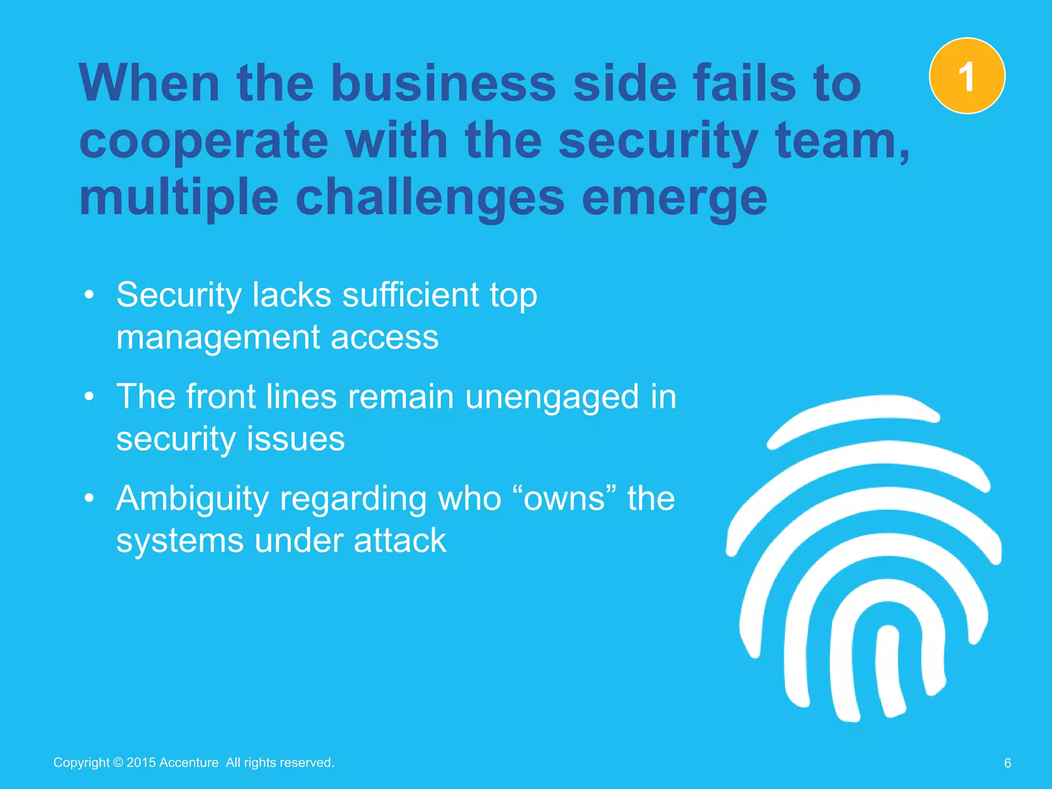 Copyright © 2015 Accenture All rights reserved.Copyright © 2015 Accenture All rights reserved.
When the business side fails to
cooperate with the security team,
multiple challenges emerge
• Security lacks sufficient top
management access
• The front lines remain unengaged in
security issues
• Ambiguity regarding who “owns” the
systems under attack
6
1
 