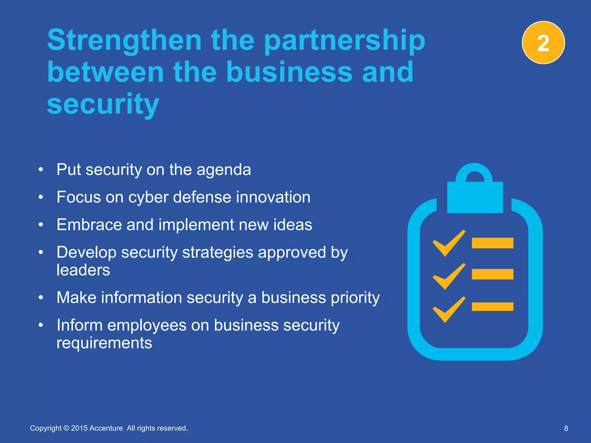 Copyright © 2015 Accenture All rights reserved.Copyright © 2015 Accenture All rights reserved.
Strengthen the partnership
between the business and
security
• Put security on the agenda
• Focus on cyber defense innovation
• Embrace and implement new ideas
• Develop security strategies approved by
leaders
• Make information security a business priority
• Inform employees on business security
requirements
8
2
 
