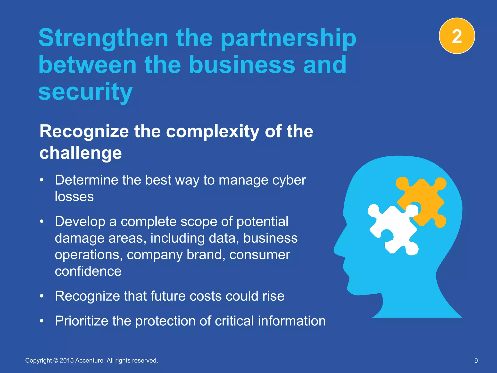 Copyright © 2015 Accenture All rights reserved.Copyright © 2015 Accenture All rights reserved.
Strengthen the partnership
between the business and
security
Recognize the complexity of the
challenge
• Determine the best way to manage cyber
losses
• Develop a complete scope of potential
damage areas, including data, business
operations, company brand, consumer
confidence
• Recognize that future costs could rise
• Prioritize the protection of critical information
9
2
 