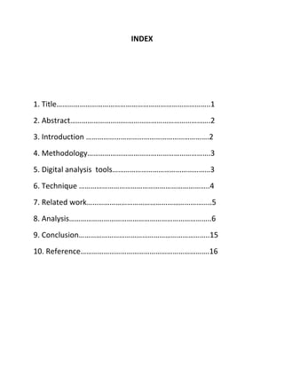 INDEX
1. Title……………………………………………………………………..1
2. Abstract……………………………………………………………….2
3. Introduction ……………………………………………………….2
4. Methodology……………………………………………………….3
5. Digital analysis tools……………………………………………3
6. Technique …………………………………………………………..4
7. Related work………………………………………………………..5
8. Analysis………………………………………………………………..6
9. Conclusion…………………………………………………………..15
10. Reference………………………………………………………….16
 