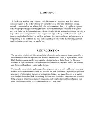2. ABSTRACT
In this Report we show how to conduct digital forensics on computers, Now days internet
continues to grow in day to day life of every human for social networks, information source,
research, communication and all that thinks that made easy to do. Due to its rapid development
and lacking of proper regulation the cyber crime increase in recent past years and investigators
have been facing the difficulty of digital evidence.Digital evidence is stored in computer can play a
major role in a wide range of crimes including murder, rape, hacked pc’s and servers etc.Digital
forensics can be classified into live and dead analysis a live can be performed while the system is
being running or not shutdown and dead analysis can be performed after the machine goes to off
condition in that case the data can also be lost.
3. INTRODUCTION
The increasing criminal activities using digital information as the means or target warrant for a
structured manner in dealing with them. As more information is stored in digital form it is very
likely that the evidence needed to process the criminal is also in digital form. For this paper
computer or digital forensics is defined as the use of an expert to preserve, analyse and produce
data from volatile and non volatile media storage.
Computer forensics is in the early stages of development and as a result problems are emerging
forensic analysis of computer system is a field that has been focused on a digital investigation of
any source of information. forensics investigation techniques has focused mostly on evidence
contained within the hard disk. But recently there has been demand for more tools and technique
to be developed for capturing memory images and analysing their content that is because user
input information that may be recovered from memory allocation.
 