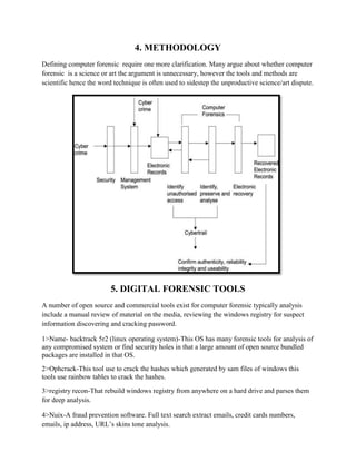 4. METHODOLOGY
Defining computer forensic require one more clarification. Many argue about whether computer
forensic is a science or art the argument is unnecessary, however the tools and methods are
scientific hence the word technique is often used to sidestep the unproductive science/art dispute.
5. DIGITAL FORENSIC TOOLS
A number of open source and commercial tools exist for computer forensic typically analysis
include a manual review of material on the media, reviewing the windows registry for suspect
information discovering and cracking password.
1>Name- backtrack 5r2 (linux operating system)-This OS has many forensic tools for analysis of
any compromised system or find security holes in that a large amount of open source bundled
packages are installed in that OS.
2>Ophcrack-This tool use to crack the hashes which generated by sam files of windows this
tools use rainbow tables to crack the hashes.
3>registry recon-That rebuild windows registry from anywhere on a hard drive and parses them
for deep analysis.
4>Nuix-A fraud prevention software. Full text search extract emails, credit cards numbers,
emails, ip address, URL’s skins tone analysis.
 