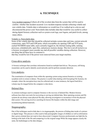 6. TECHNIQUE
Live incident response-Collects all of the revelent data from the system that will be used to
confirm whether that incident occurred. Live incident response include collecting volatile and
non volatile data. Volatile data is information we would lose if we walked up to a device and
disconnected the power cord. Nonvolatile data includes data that would be very useful to collect
during digital forensic collection such as system event logs, user logons, and patch levels, among
many others.
Volatile vs. Nonvolatile data-
Some of the volatile data that should be collected includes system date and time, current network
connections, open TCP and UDP ports, which executables are opening UDP and TCP ports,
cached NETBIOS name table, users currently logged on, the internal routing table, running
processes, scheduled jobs, open files, and process memory dumps. This list is not all inclusive as
a forensic investigator must consider any and all possible variables during collection. However,
one thing that all these have in common is
that they would be lost if the power were removed from your target machine.
Cross-drive analysis-
A forensic technique that correlates information found on multiple hard drives. The process, still being
researched, can be used to identify social networks and for perform anomaly detection
Live analysis-
The examination of computers from within the operating system using custom forensics or existing
sysadmin tools to extract evidence. The practice is useful when dealing with Encrypting File Systems, for
example, where the encryption keys may be collected and, in some instances, the logical hard drive
volume may be imaged before the computer is shut down.
Deleted files-
A common technique used in computer forensics is the recovery of deleted files. Modern forensic
software have their own tools for recovering or carving out deleted data. Most operating systems and file
systems do not always erase physical file data, allowing investigators to reconstruct it from the physical
disk sectors. File carving involves searching for known file headers within the disk image and
reconstructing deleted materials.
Steganography-
One of the techniques used to hide data is via steganography, the process of hiding data inside of a picture
or digital image. This process is often used to hide pornographic images of children as well as information
that a given criminal does not want to have discovered. Computer forensics professionals can fight this by
looking at the hash of the file and comparing it to the original image While the image appears exactly the
same, the hashchanges as the data changes.
 
