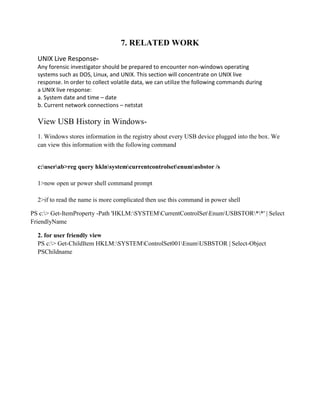 7. RELATED WORK
UNIX Live Response-
Any forensic investigator should be prepared to encounter non-windows operating
systems such as DOS, Linux, and UNIX. This section will concentrate on UNIX live
response. In order to collect volatile data, we can utilize the following commands during
a UNIX live response:
a. System date and time – date
b. Current network connections – netstat
View USB History in Windows-
1. Windows stores information in the registry about every USB device plugged into the box. We
can view this information with the following command
c:userab>reg query hklnsystemcurrentcontrolsetenumusbstor /s
1>now open ur power shell command prompt
2>if to read the name is more complicated then use this command in power shell
PS c:> Get-ItemProperty -Path 'HKLM:SYSTEMCurrentControlSetEnumUSBSTOR**' | Select
FriendlyName
2. for user friendly view
PS c:> Get-ChildItem HKLM:SYSTEMControlSet001EnumUSBSTOR | Select-Object
PSChildname
 
