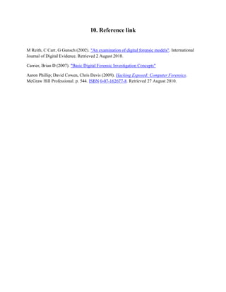 10. Reference link
M Reith, C Carr, G Gunsch (2002). "An examination of digital forensic models". International
Journal of Digital Evidence. Retrieved 2 August 2010.
Carrier, Brian D (2007). "Basic Digital Forensic Investigation Concepts"
Aaron Phillip; David Cowen, Chris Davis (2009). Hacking Exposed: Computer Forensics.
McGraw Hill Professional. p. 544. ISBN 0-07-162677-8. Retrieved 27 August 2010.
 