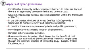 Aspects of cyber governance
■ Considerable insecurity in the cyberspace: barriers to enter are low and
there is an asymmetry between offense and defense costs;
■ Governments manage national spectrum allocation within the framework
of UN-ITU;
■ In the UN charter, the Laws of Armed Conflict (LOAC) provide a
framework to manage security and espionage problems;
■ In practice there are many areas of private and public governance;
■ Providing security is a classic function of government;
■ Rampant cyber espionage activities;
■ Governments want to protect the internet for the benefit of their
societies, but also want to protect societies from what might come
through the internet: practice of censorship (e.g. : Google, Twitter,
Facebook, etc)
10
 