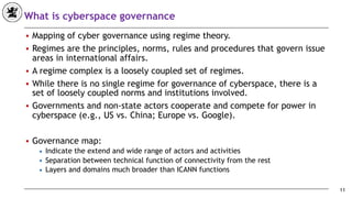 What is cyberspace governance
■ Mapping of cyber governance using regime theory.
■ Regimes are the principles, norms, rules and procedures that govern issue
areas in international affairs.
■ A regime complex is a loosely coupled set of regimes.
■ While there is no single regime for governance of cyberspace, there is a
set of loosely coupled norms and institutions involved.
■ Governments and non-state actors cooperate and compete for power in
cyberspace (e.g., US vs. China; Europe vs. Google).
■ Governance map:
◆ Indicate the extend and wide range of actors and activities
◆ Separation between technical function of connectivity from the rest
◆ Layers and domains much broader than ICANN functions
11
 