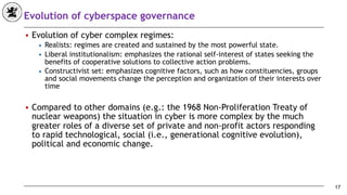 Evolution of cyberspace governance
■ Evolution of cyber complex regimes:
◆ Realists: regimes are created and sustained by the most powerful state.
◆ Liberal institutionalism: emphasizes the rational self-interest of states seeking the
benefits of cooperative solutions to collective action problems.
◆ Constructivist set: emphasizes cognitive factors, such as how constituencies, groups
and social movements change the perception and organization of their interests over
time
■ Compared to other domains (e.g.: the 1968 Non-Proliferation Treaty of
nuclear weapons) the situation in cyber is more complex by the much
greater roles of a diverse set of private and non-profit actors responding
to rapid technological, social (i.e., generational cognitive evolution),
political and economic change.
17
 