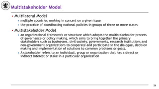 Multistakeholder Model
■ Multilateral Model
◆ multiple countries working in concert on a given issue
◆ the practice of coordinating national policies in groups of three or more states
■ Multistakeholder Model
◆ an organizational framework or structure which adopts the multistakeholder process
of governance or policy making, which aims to bring together the primary
stakeholders such as businesses, civil society, governments, research institutions and
non-government organizations to cooperate and participate in the dialogue, decision
making and implementation of solutions to common problems or goals.
◆ A stakeholder refers to an individual, group or organization that has a direct or
indirect interest or stake in a particular organization
26
 
