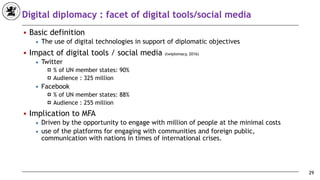 Digital diplomacy : facet of digital tools/social media
■ Basic definition
◆ The use of digital technologies in support of diplomatic objectives
■ Impact of digital tools / social media (twiplomacy, 2016)
◆ Twitter
! % of UN member states: 90%
! Audience : 325 million
◆ Facebook
! % of UN member states: 88%
! Audience : 255 million
■ Implication to MFA
◆ Driven by the opportunity to engage with million of people at the minimal costs
◆ use of the platforms for engaging with communities and foreign public,
communication with nations in times of international crises.
29
 