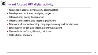 Inward focused MFA digital activity
■ Knowledge access, generation, accumulation
■ Development of ideas, analysis, projects
■ International policy formulation
■ Information sharing and internal publishing
■ Telework, distance learning, language training and simulations
■ Employee in-reach and internal communications
■ Channels for reform, dissent, criticism
■ Institutional memory
35
 