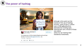 41
The power of hashtag
Although critics point out the
laziness of this use of hashtag
activism, some of the 6.1 million
users of #BringBackOurGirls
defended the trending topic,
offering their own criticism of those
who shame
others for not meeting their
standards of awareness.
 