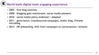 World bank digital tools engaging experience
■ 2005 – first blog launches
■ 2008 – blogging goes mainstream, social media pioneers
■ 2010 – social media policy endorsed / adopted
■ 2011 – governance, crowdsourced campaigns, Arabic blog, Chinese
microblog
■ 2013 – HR onboarding, shift from campaigns to conversations /streams
47
 