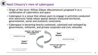 Nazli Choucry’s view of cyberspace
■ Origin of the term: Willian Gibson (Neuromancer) proposed it as a
combination of cybernetics and space
■ Cyberspace is a venue that allows users to engage in activities conducted
over electronic fields whose spatial domain transcend territorial,
governmental, social and economic constraints.
■ Cyberspace is becoming heavily contested, colonized and reshaped by
governments, militaries, and private corporate and civic networks
5
 
