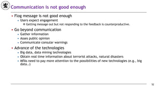 Communication is not good enough
■ Flog message is not good enough
◆ Users expect engagement
! Getting message out but not responding to the feedback is counterproductive.
■ Go beyond communication
◆ Gather information
◆ Asses public opinion
◆ Communicate consular warnings
■ Advance of the technologies
◆ Big data, data mining technologies
◆ Obtain real time information about terrorist attacks, natural disasters
◆ MFAs need to pay more attention to the possibilities of new technologies (e.g., big
data..)
52
 