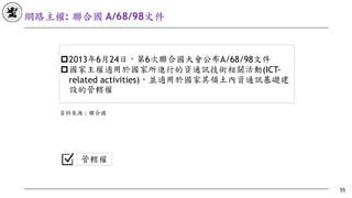 網路主權: 聯合國 A/68/98⽂件
55
!2013年6月24日，第6次聯合國大會公布A/68/98文件
!國家主權適用於國家所進行的資通訊技術相關活動(ICT-
related activities)，並適用於國家其領土內資通訊基礎建
設的管轄權
管轄權
資料來源	: 聯合國
 