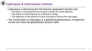 Cyberspace & international relations
■ Cyberspace is destroying the link between geographic location and
◆ The power of local governments to assert control over online behavior;
◆ The effects of online behavior on individual or things;
◆ The legitimacy of the efforts of a local sovereign to enforce the rules apply
■ The construction of cyberspace is a globalizing phenomenon, irrespective
of how one views the globalization process itself.
6
 