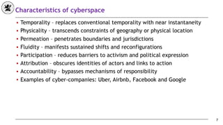 Characteristics of cyberspace
■ Temporality – replaces conventional temporality with near instantaneity
■ Physicality – transcends constraints of geography or physical location
■ Permeation – penetrates boundaries and jurisdictions
■ Fluidity – manifests sustained shifts and reconfigurations
■ Participation – reduces barriers to activism and political expression
■ Attribution – obscures identities of actors and links to action
■ Accountability – bypasses mechanisms of responsibility
■ Examples of cyber-companies: Uber, Airbnb, Facebook and Google
7
 