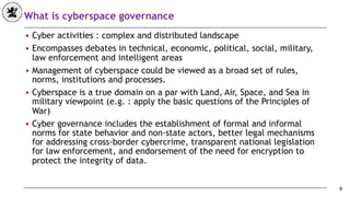 What is cyberspace governance
■ Cyber activities : complex and distributed landscape
■ Encompasses debates in technical, economic, political, social, military,
law enforcement and intelligent areas
■ Management of cyberspace could be viewed as a broad set of rules,
norms, institutions and processes.
■ Cyberspace is a true domain on a par with Land, Air, Space, and Sea in
military viewpoint (e.g. : apply the basic questions of the Principles of
War)
■ Cyber governance includes the establishment of formal and informal
norms for state behavior and non-state actors, better legal mechanisms
for addressing cross-border cybercrime, transparent national legislation
for law enforcement, and endorsement of the need for encryption to
protect the integrity of data.
9
 