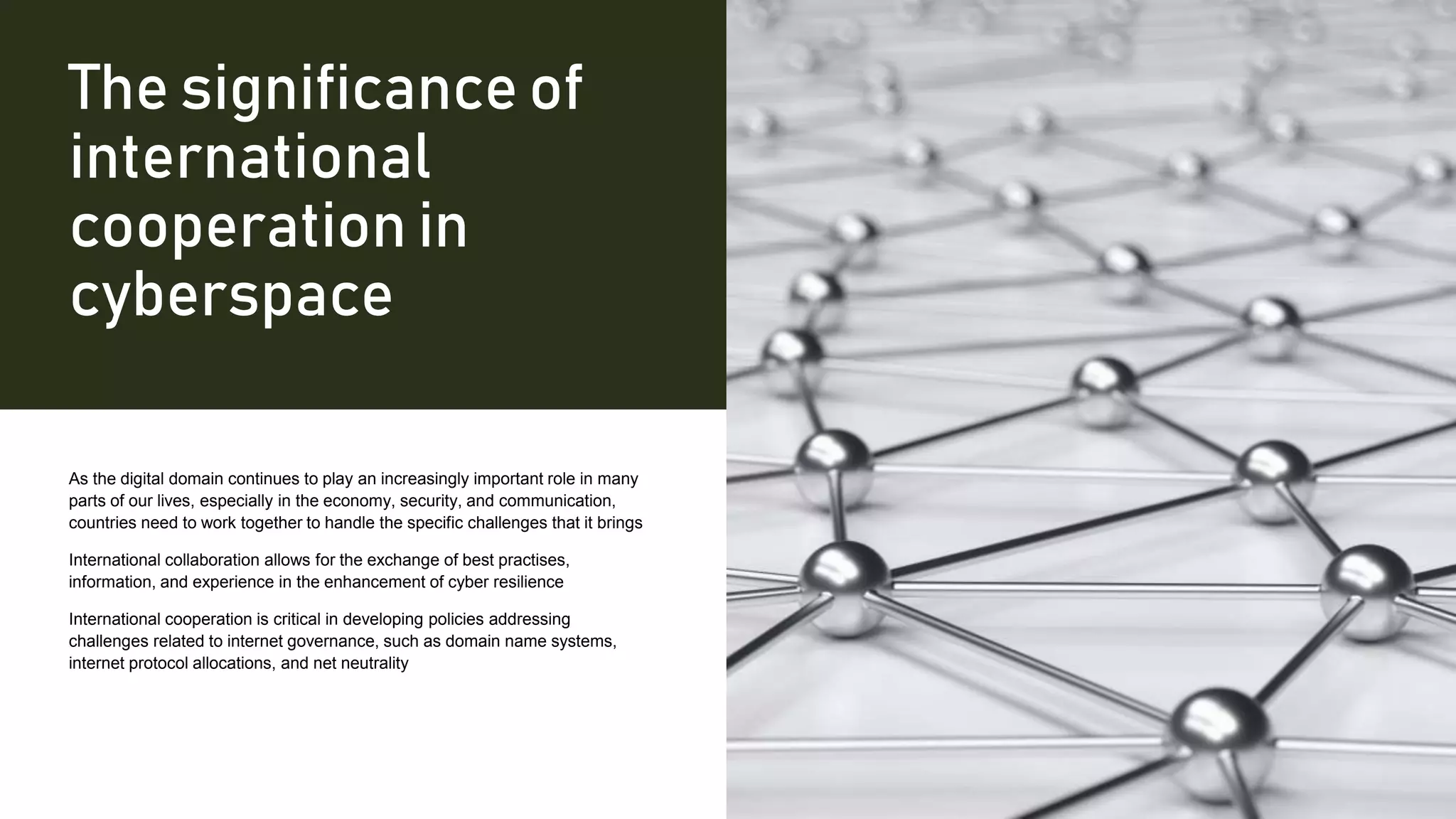 The significance of
international
cooperation in
cyberspace
As the digital domain continues to play an increasingly important role in many
parts of our lives, especially in the economy, security, and communication,
countries need to work together to handle the specific challenges that it brings
International collaboration allows for the exchange of best practises,
information, and experience in the enhancement of cyber resilience
International cooperation is critical in developing policies addressing
challenges related to internet governance, such as domain name systems,
internet protocol allocations, and net neutrality
 