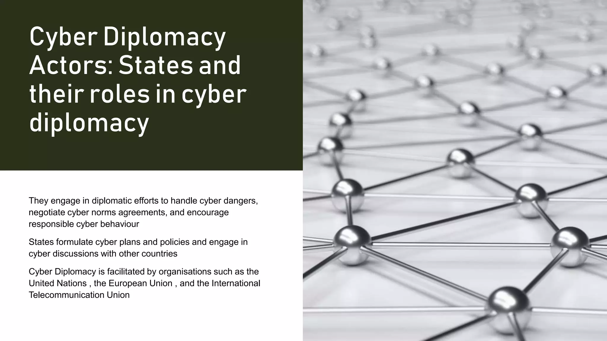 Cyber Diplomacy
Actors: States and
their roles in cyber
diplomacy
They engage in diplomatic efforts to handle cyber dangers,
negotiate cyber norms agreements, and encourage
responsible cyber behaviour
States formulate cyber plans and policies and engage in
cyber discussions with other countries
Cyber Diplomacy is facilitated by organisations such as the
United Nations , the European Union , and the International
Telecommunication Union
 