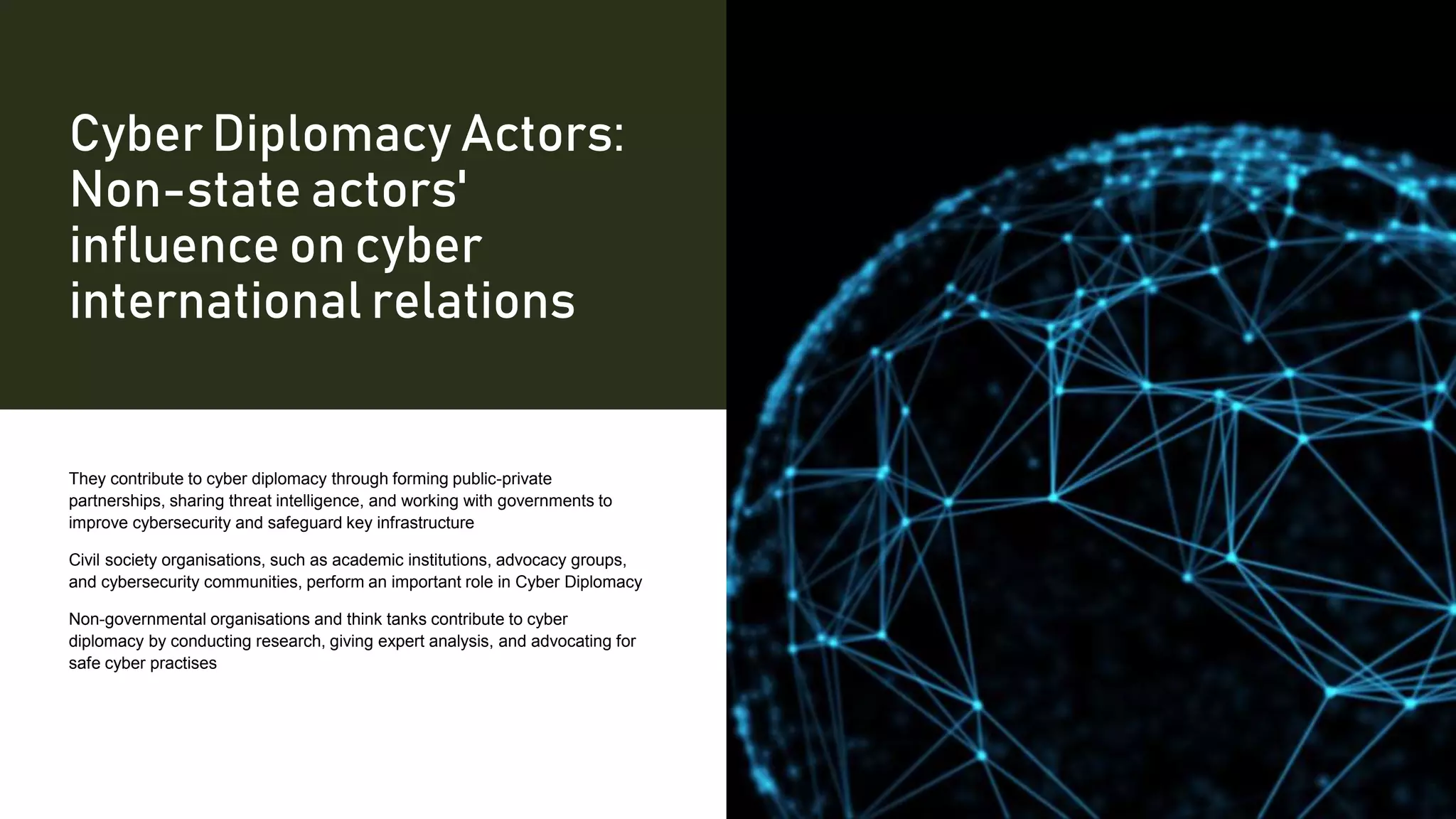 Cyber Diplomacy Actors:
Non-state actors'
influence on cyber
international relations
They contribute to cyber diplomacy through forming public-private
partnerships, sharing threat intelligence, and working with governments to
improve cybersecurity and safeguard key infrastructure
Civil society organisations, such as academic institutions, advocacy groups,
and cybersecurity communities, perform an important role in Cyber Diplomacy
Non-governmental organisations and think tanks contribute to cyber
diplomacy by conducting research, giving expert analysis, and advocating for
safe cyber practises
 