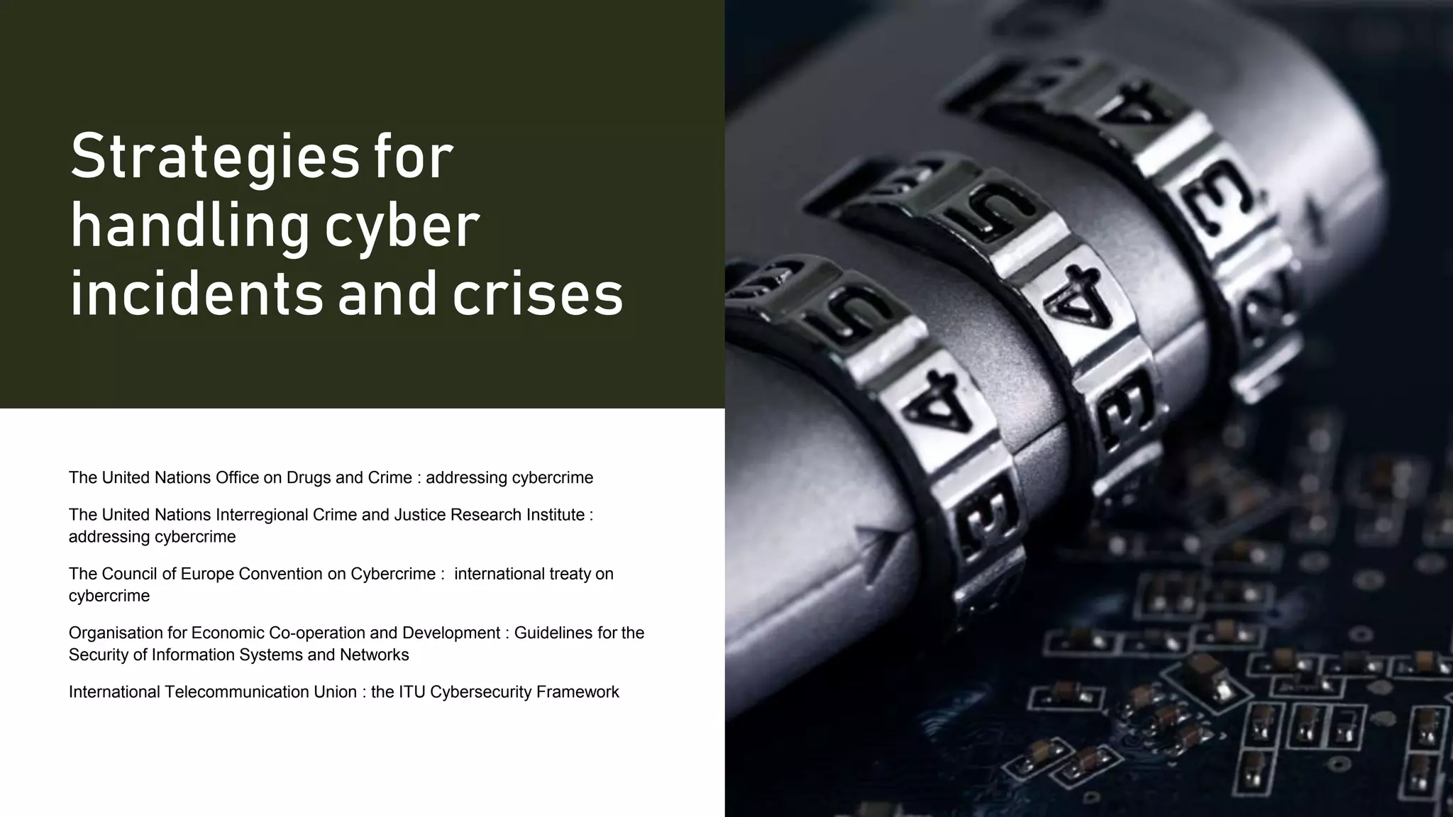 Strategies for
handling cyber
incidents and crises
The United Nations Office on Drugs and Crime : addressing cybercrime
The United Nations Interregional Crime and Justice Research Institute :
addressing cybercrime
The Council of Europe Convention on Cybercrime : international treaty on
cybercrime
Organisation for Economic Co-operation and Development : Guidelines for the
Security of Information Systems and Networks
International Telecommunication Union : the ITU Cybersecurity Framework
 