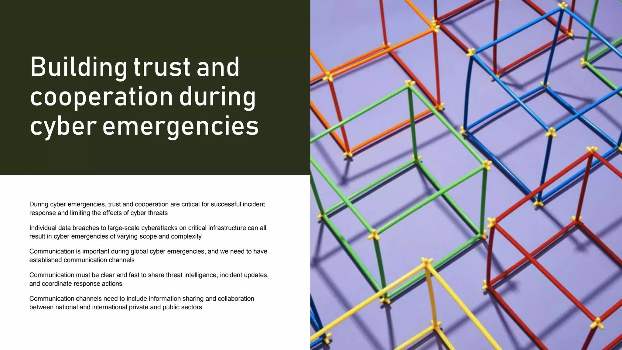 Building trust and
cooperation during
cyber emergencies
During cyber emergencies, trust and cooperation are critical for successful incident
response and limiting the effects of cyber threats
Individual data breaches to large-scale cyberattacks on critical infrastructure can all
result in cyber emergencies of varying scope and complexity
Communication is important during global cyber emergencies, and we need to have
established communication channels
Communication must be clear and fast to share threat intelligence, incident updates,
and coordinate response actions
Communication channels need to include information sharing and collaboration
between national and international private and public sectors
 