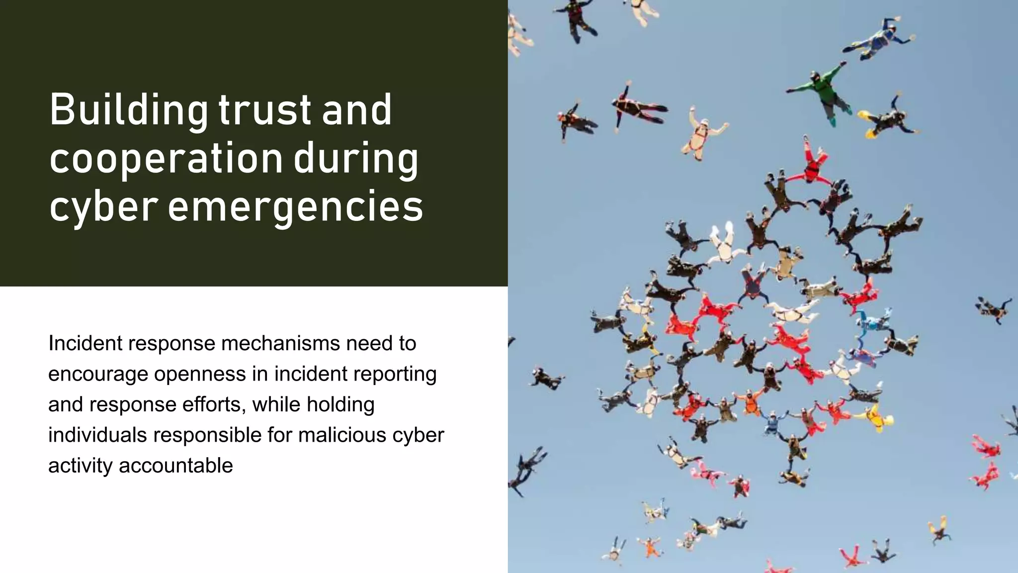 Building trust and
cooperation during
cyber emergencies
Incident response mechanisms need to
encourage openness in incident reporting
and response efforts, while holding
individuals responsible for malicious cyber
activity accountable
 