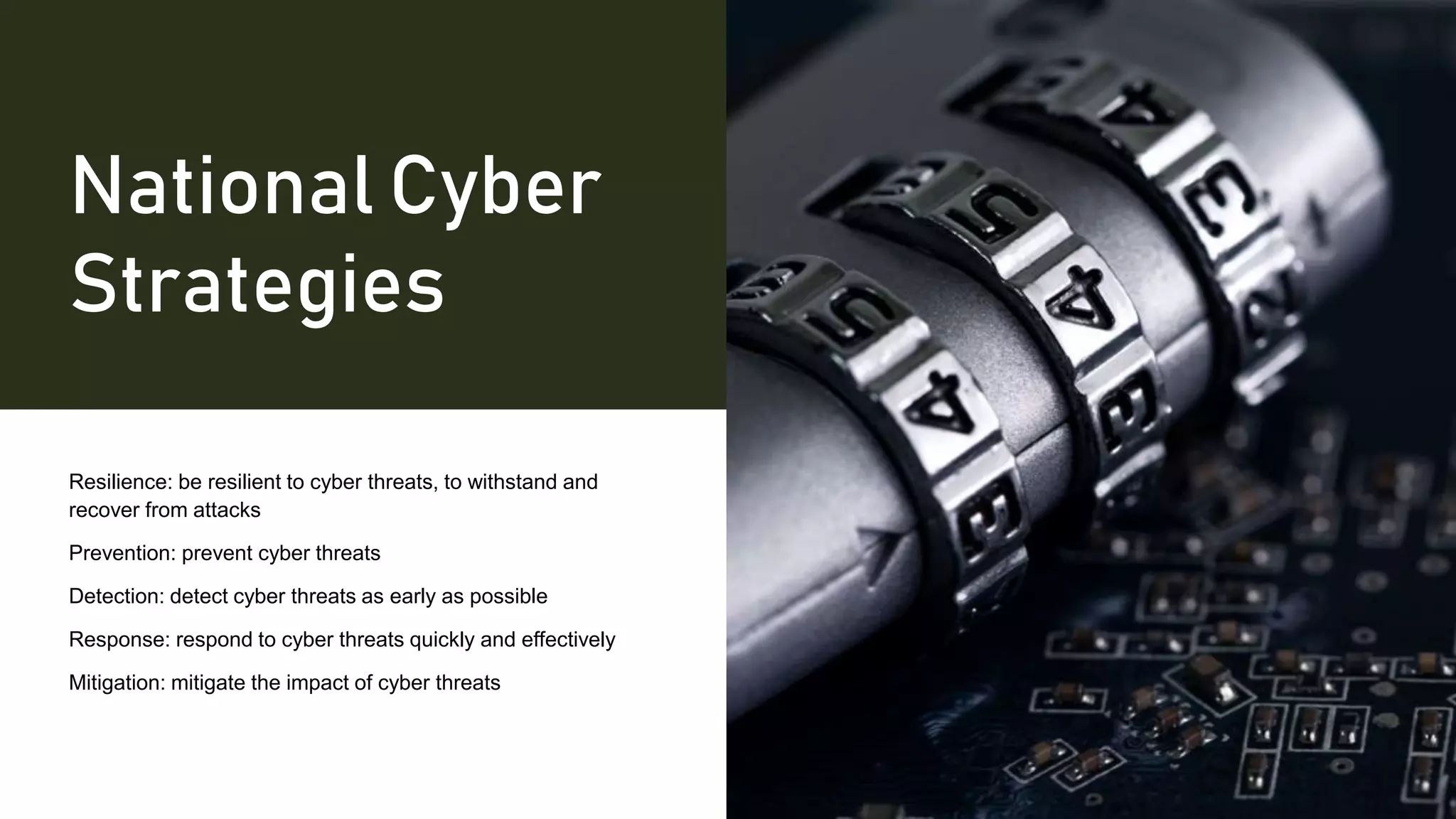 National Cyber
Strategies
Resilience: be resilient to cyber threats, to withstand and
recover from attacks
Prevention: prevent cyber threats
Detection: detect cyber threats as early as possible
Response: respond to cyber threats quickly and effectively
Mitigation: mitigate the impact of cyber threats
 