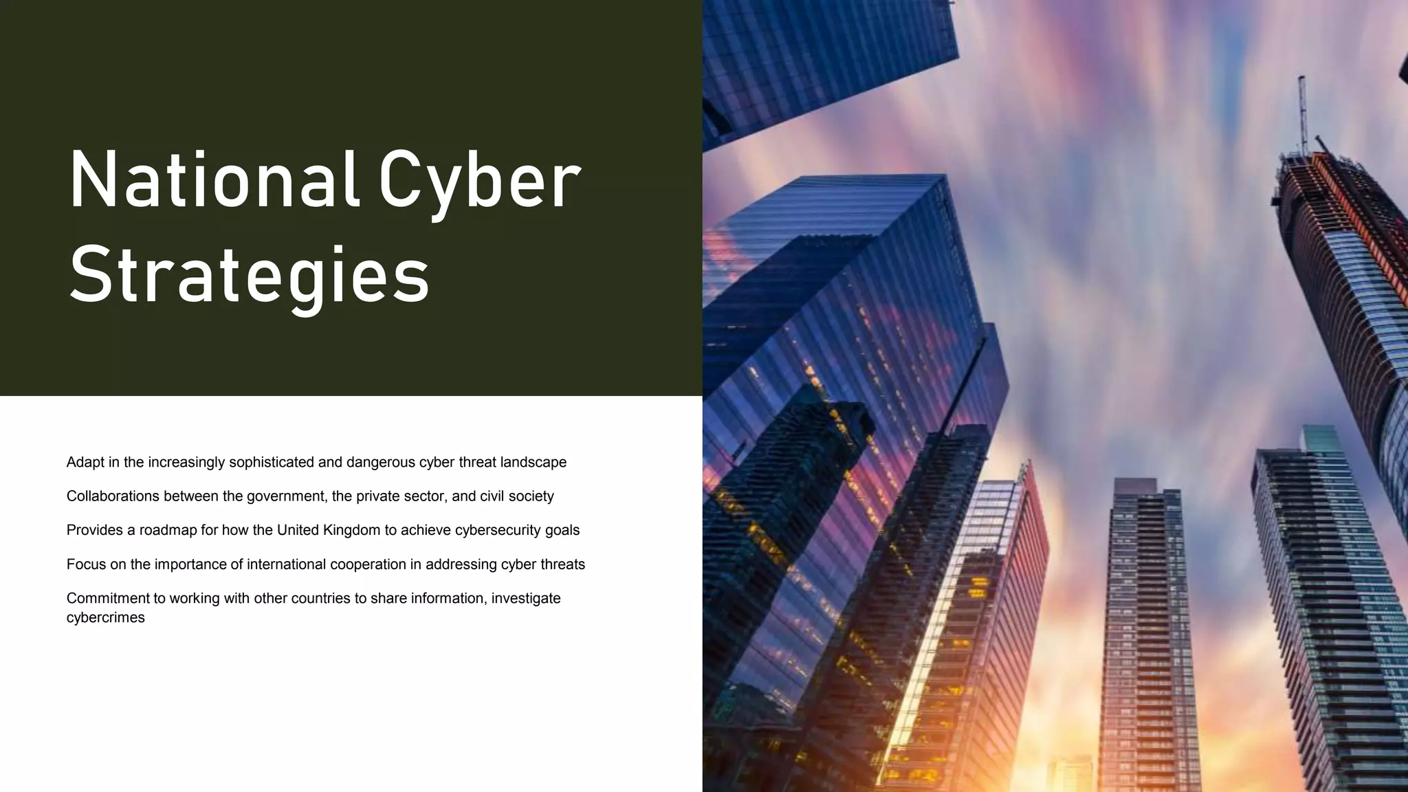 National Cyber
Strategies
Adapt in the increasingly sophisticated and dangerous cyber threat landscape
Collaborations between the government, the private sector, and civil society
Provides a roadmap for how the United Kingdom to achieve cybersecurity goals
Focus on the importance of international cooperation in addressing cyber threats
Commitment to working with other countries to share information, investigate
cybercrimes
 