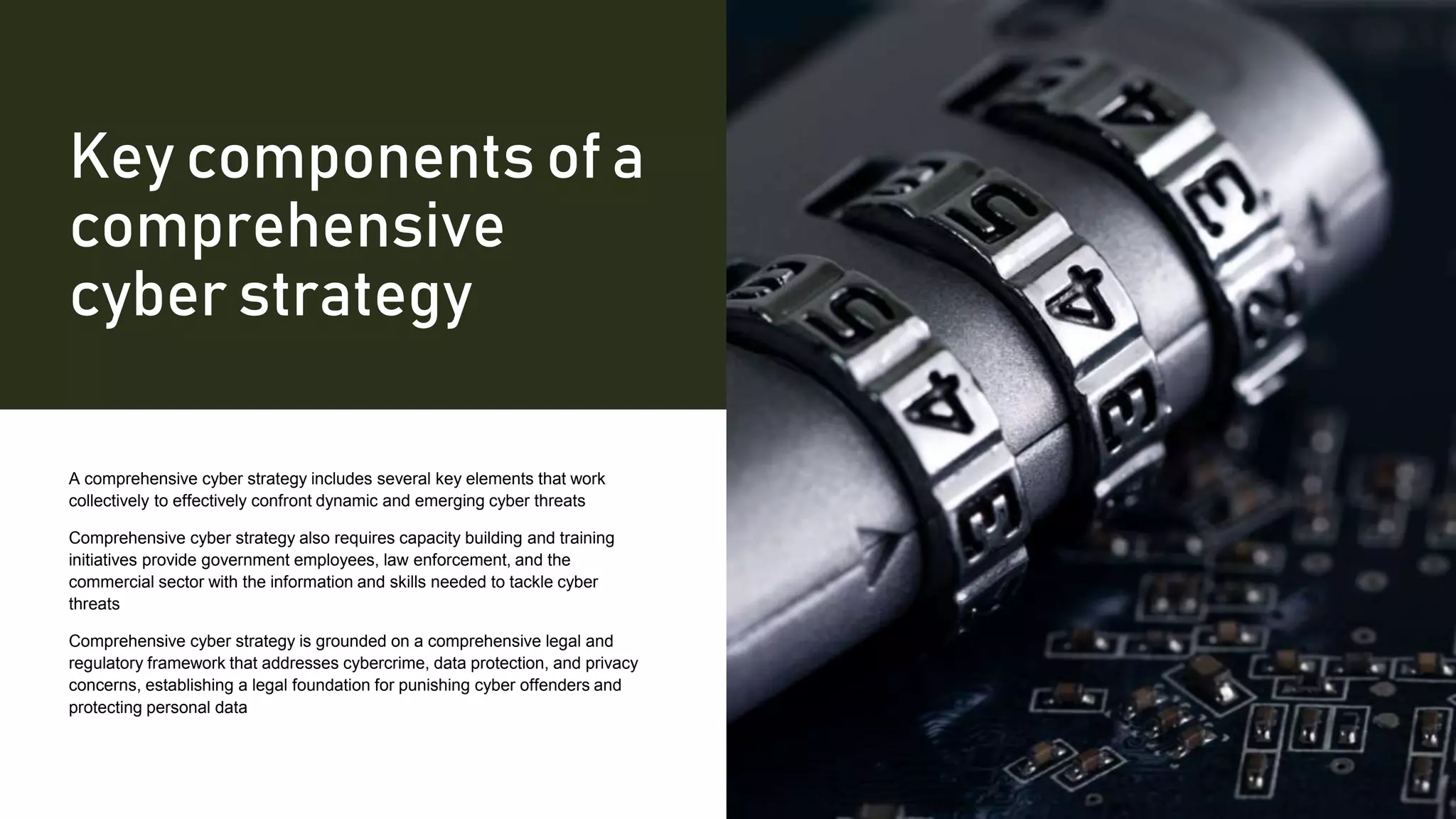 Key components of a
comprehensive
cyber strategy
A comprehensive cyber strategy includes several key elements that work
collectively to effectively confront dynamic and emerging cyber threats
Comprehensive cyber strategy also requires capacity building and training
initiatives provide government employees, law enforcement, and the
commercial sector with the information and skills needed to tackle cyber
threats
Comprehensive cyber strategy is grounded on a comprehensive legal and
regulatory framework that addresses cybercrime, data protection, and privacy
concerns, establishing a legal foundation for punishing cyber offenders and
protecting personal data
 