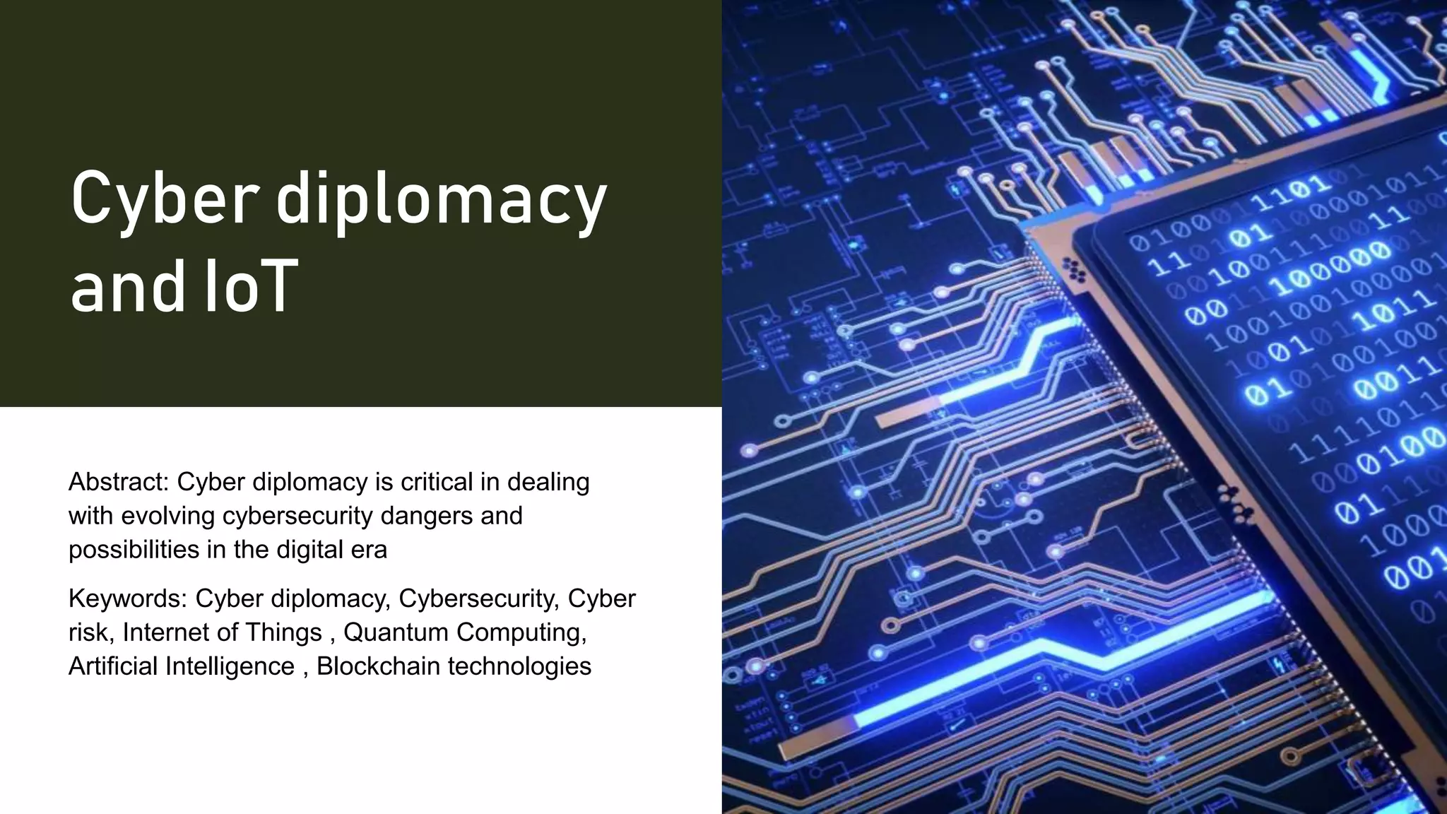 Cyber diplomacy
and IoT
Abstract: Cyber diplomacy is critical in dealing
with evolving cybersecurity dangers and
possibilities in the digital era
Keywords: Cyber diplomacy, Cybersecurity, Cyber
risk, Internet of Things , Quantum Computing,
Artificial Intelligence , Blockchain technologies
 