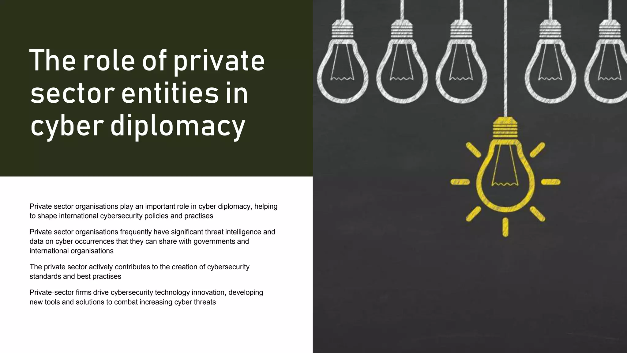 The role of private
sector entities in
cyber diplomacy
Private sector organisations play an important role in cyber diplomacy, helping
to shape international cybersecurity policies and practises
Private sector organisations frequently have significant threat intelligence and
data on cyber occurrences that they can share with governments and
international organisations
The private sector actively contributes to the creation of cybersecurity
standards and best practises
Private-sector firms drive cybersecurity technology innovation, developing
new tools and solutions to combat increasing cyber threats
 