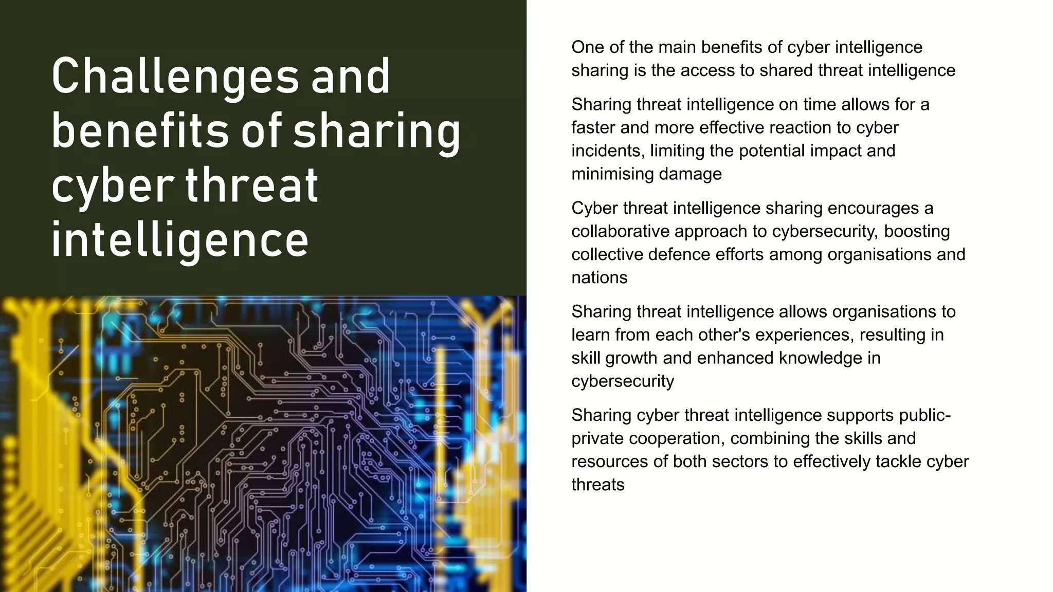 Challenges and
benefits of sharing
cyber threat
intelligence
One of the main benefits of cyber intelligence
sharing is the access to shared threat intelligence
Sharing threat intelligence on time allows for a
faster and more effective reaction to cyber
incidents, limiting the potential impact and
minimising damage
Cyber threat intelligence sharing encourages a
collaborative approach to cybersecurity, boosting
collective defence efforts among organisations and
nations
Sharing threat intelligence allows organisations to
learn from each other's experiences, resulting in
skill growth and enhanced knowledge in
cybersecurity
Sharing cyber threat intelligence supports public-
private cooperation, combining the skills and
resources of both sectors to effectively tackle cyber
threats
 