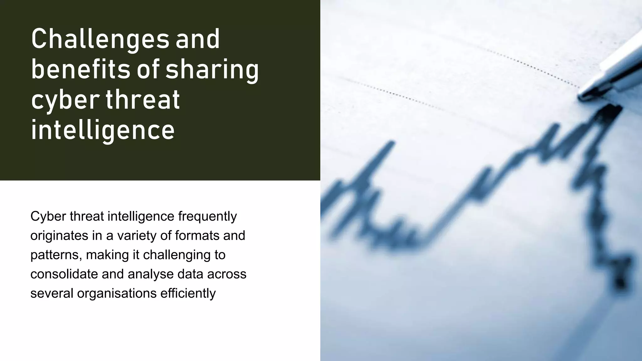 Challenges and
benefits of sharing
cyber threat
intelligence
Cyber threat intelligence frequently
originates in a variety of formats and
patterns, making it challenging to
consolidate and analyse data across
several organisations efficiently
 