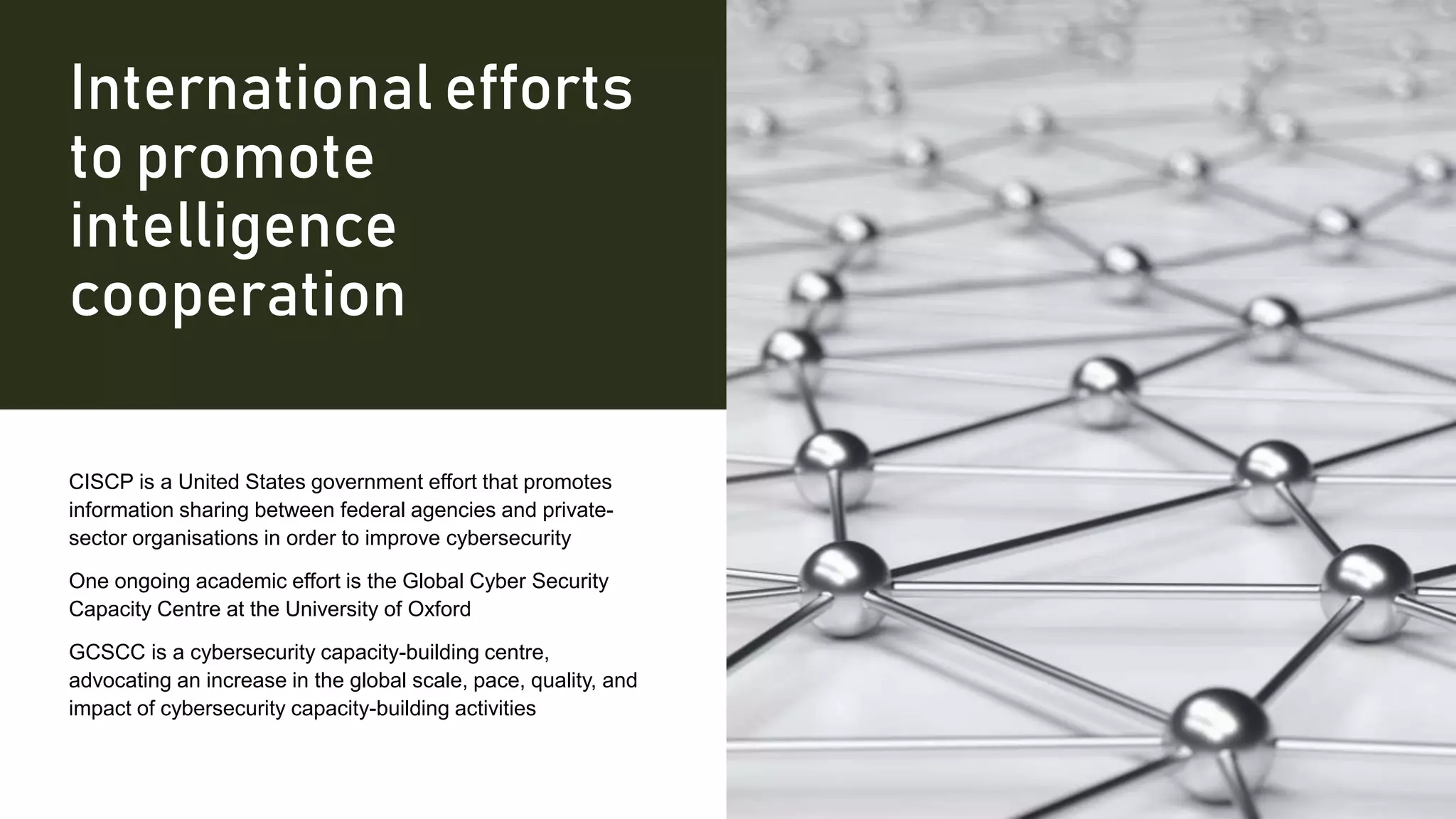 International efforts
to promote
intelligence
cooperation
CISCP is a United States government effort that promotes
information sharing between federal agencies and private-
sector organisations in order to improve cybersecurity
One ongoing academic effort is the Global Cyber Security
Capacity Centre at the University of Oxford
GCSCC is a cybersecurity capacity-building centre,
advocating an increase in the global scale, pace, quality, and
impact of cybersecurity capacity-building activities
 
