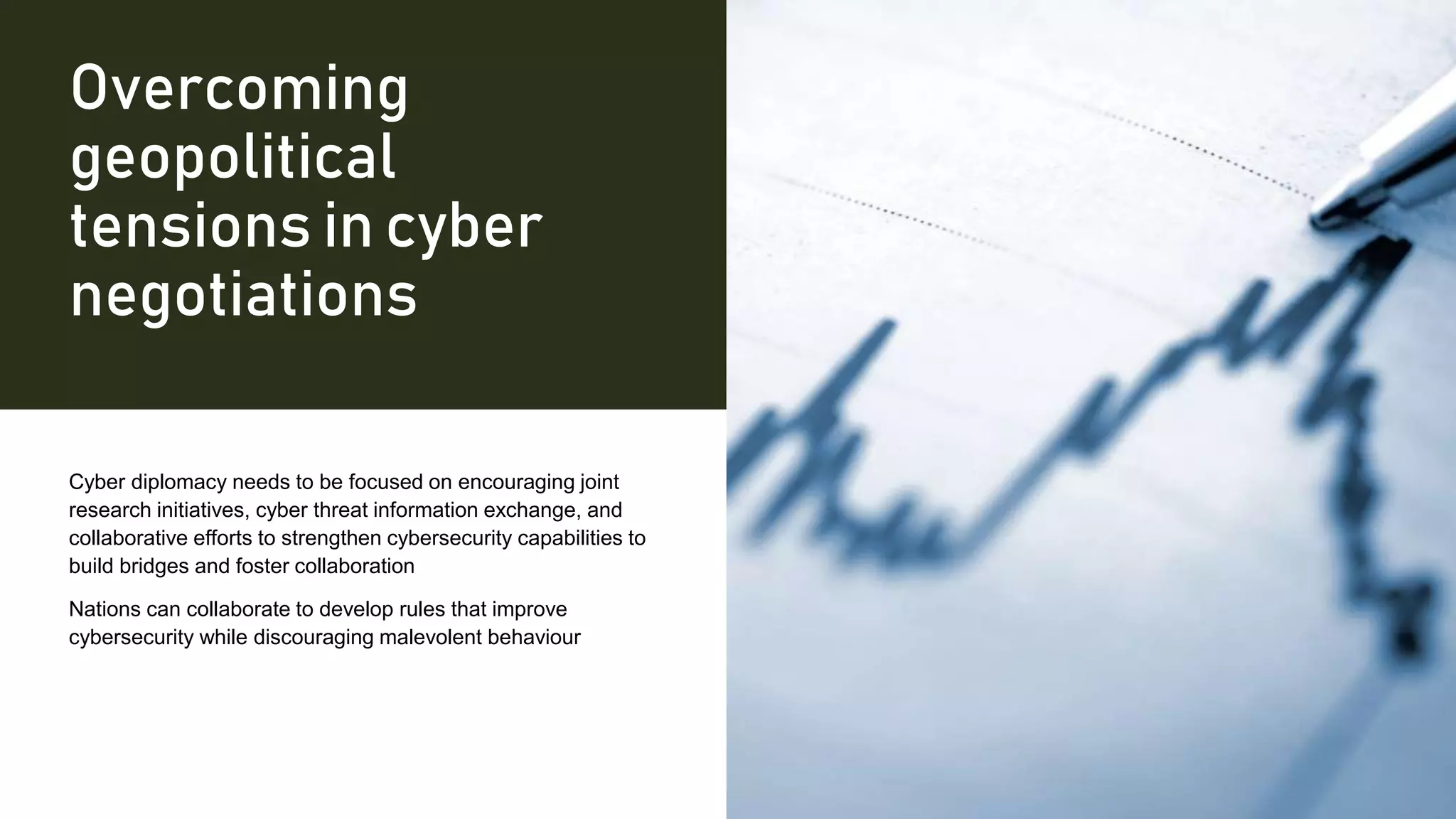 Overcoming
geopolitical
tensions in cyber
negotiations
Cyber diplomacy needs to be focused on encouraging joint
research initiatives, cyber threat information exchange, and
collaborative efforts to strengthen cybersecurity capabilities to
build bridges and foster collaboration
Nations can collaborate to develop rules that improve
cybersecurity while discouraging malevolent behaviour
 