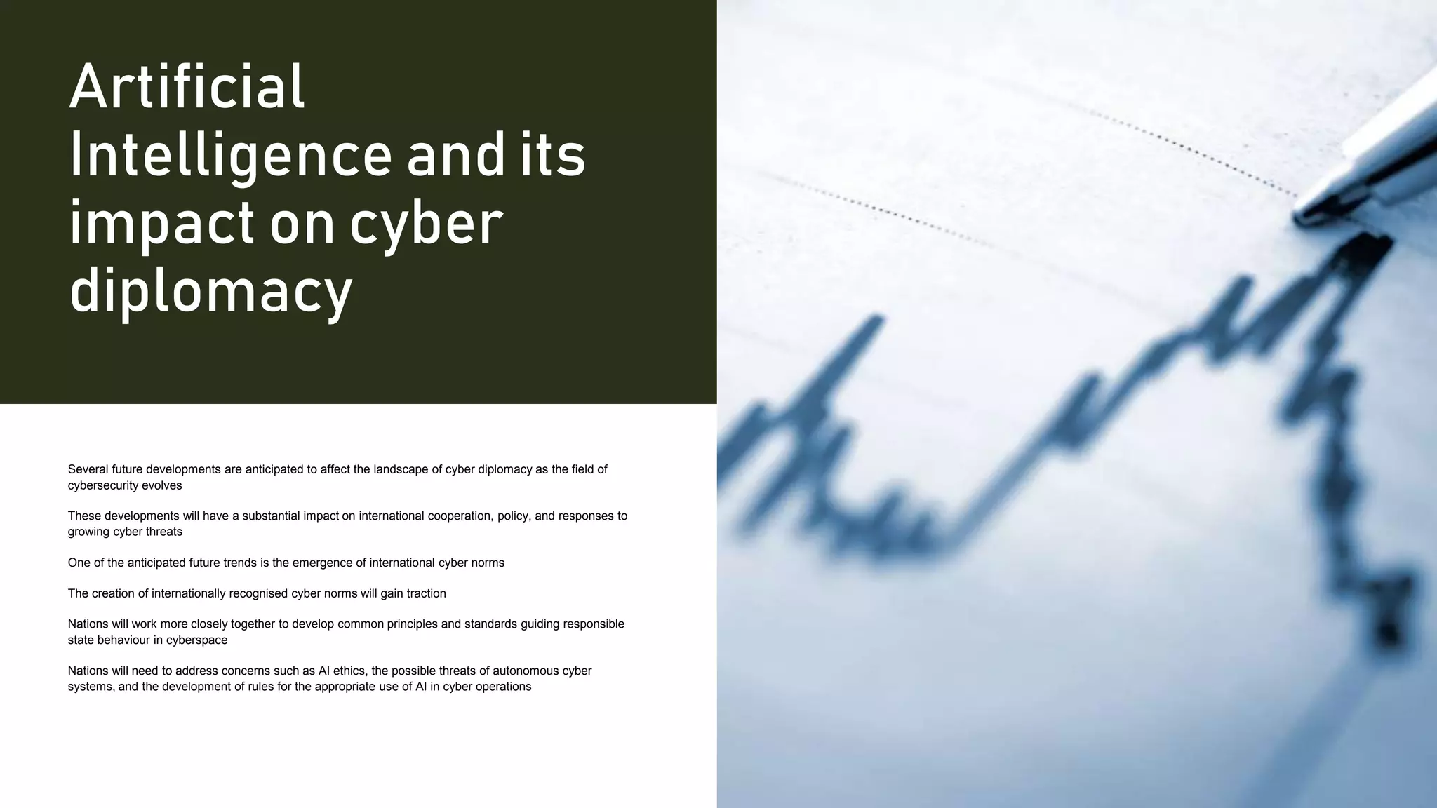 Artificial
Intelligence and its
impact on cyber
diplomacy
Several future developments are anticipated to affect the landscape of cyber diplomacy as the field of
cybersecurity evolves
These developments will have a substantial impact on international cooperation, policy, and responses to
growing cyber threats
One of the anticipated future trends is the emergence of international cyber norms
The creation of internationally recognised cyber norms will gain traction
Nations will work more closely together to develop common principles and standards guiding responsible
state behaviour in cyberspace
Nations will need to address concerns such as AI ethics, the possible threats of autonomous cyber
systems, and the development of rules for the appropriate use of AI in cyber operations
 