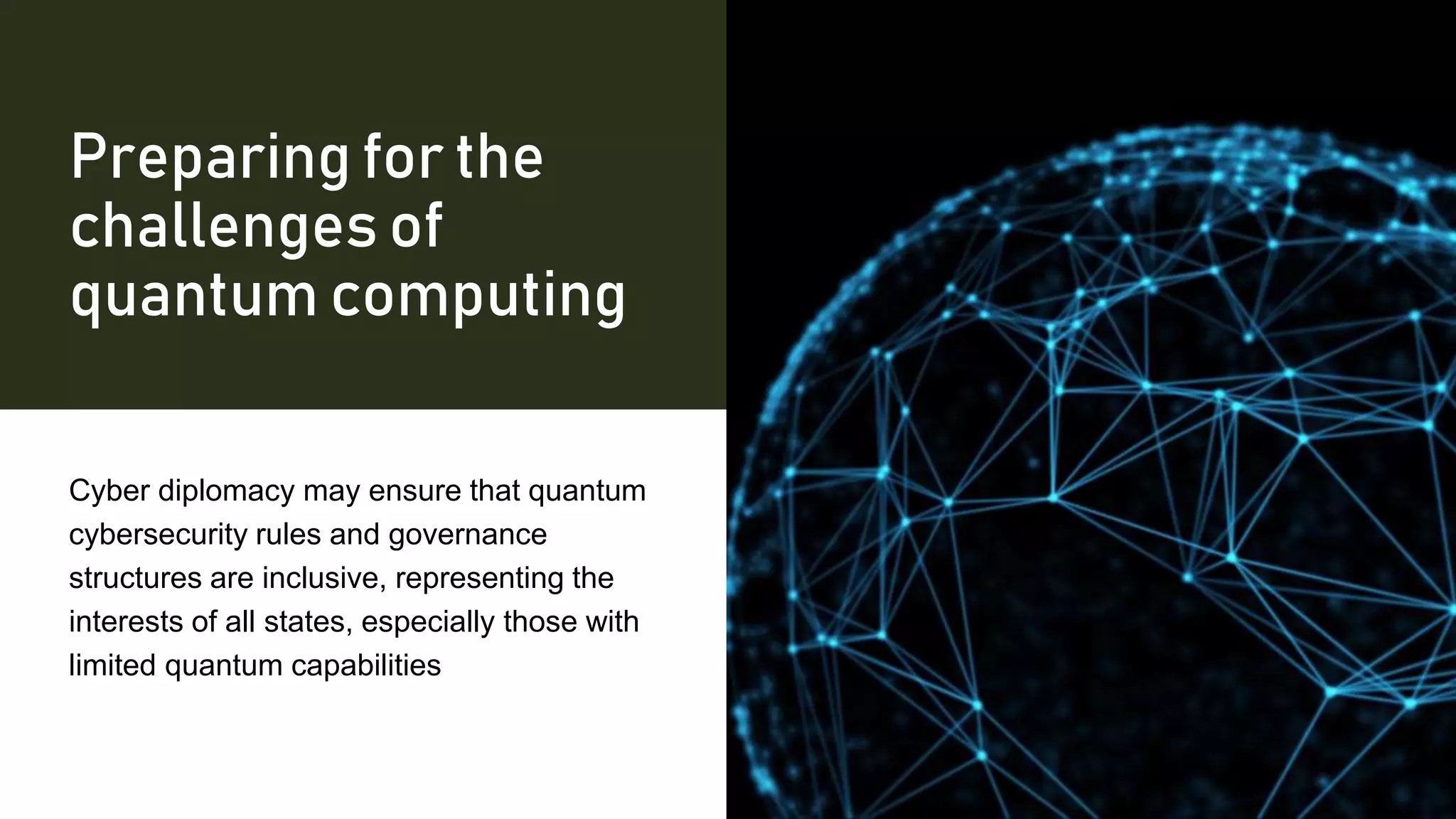 Preparing for the
challenges of
quantum computing
Cyber diplomacy may ensure that quantum
cybersecurity rules and governance
structures are inclusive, representing the
interests of all states, especially those with
limited quantum capabilities
 