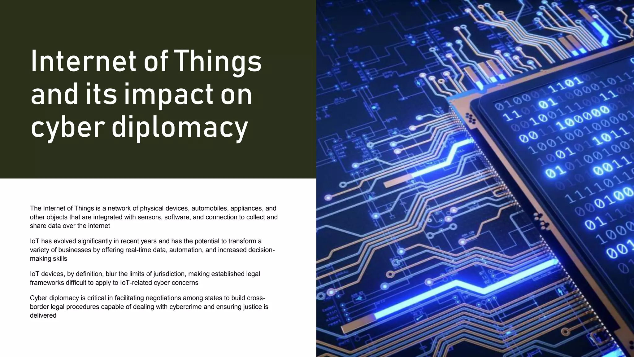 Internet of Things
and its impact on
cyber diplomacy
The Internet of Things is a network of physical devices, automobiles, appliances, and
other objects that are integrated with sensors, software, and connection to collect and
share data over the internet
IoT has evolved significantly in recent years and has the potential to transform a
variety of businesses by offering real-time data, automation, and increased decision-
making skills
IoT devices, by definition, blur the limits of jurisdiction, making established legal
frameworks difficult to apply to IoT-related cyber concerns
Cyber diplomacy is critical in facilitating negotiations among states to build cross-
border legal procedures capable of dealing with cybercrime and ensuring justice is
delivered
 