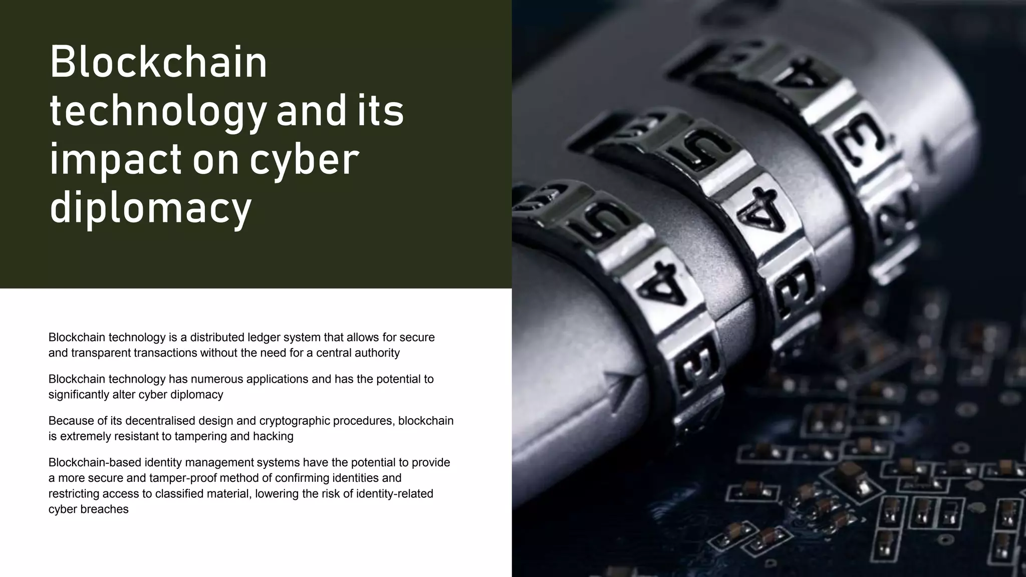 Blockchain
technology and its
impact on cyber
diplomacy
Blockchain technology is a distributed ledger system that allows for secure
and transparent transactions without the need for a central authority
Blockchain technology has numerous applications and has the potential to
significantly alter cyber diplomacy
Because of its decentralised design and cryptographic procedures, blockchain
is extremely resistant to tampering and hacking
Blockchain-based identity management systems have the potential to provide
a more secure and tamper-proof method of confirming identities and
restricting access to classified material, lowering the risk of identity-related
cyber breaches
 
