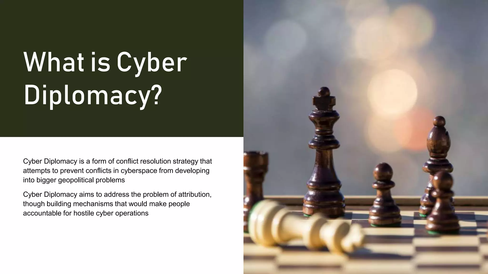 What is Cyber
Diplomacy?
Cyber Diplomacy is a form of conflict resolution strategy that
attempts to prevent conflicts in cyberspace from developing
into bigger geopolitical problems
Cyber Diplomacy aims to address the problem of attribution,
though building mechanisms that would make people
accountable for hostile cyber operations
 