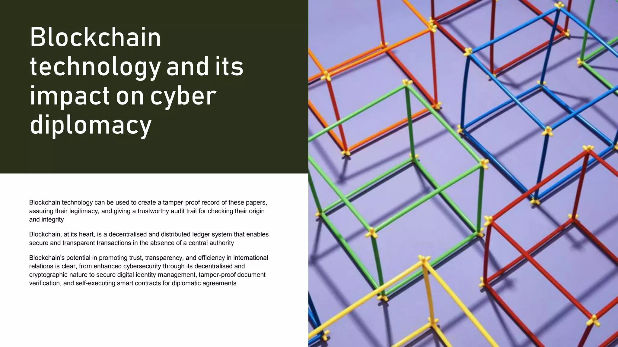 Blockchain
technology and its
impact on cyber
diplomacy
Blockchain technology can be used to create a tamper-proof record of these papers,
assuring their legitimacy, and giving a trustworthy audit trail for checking their origin
and integrity
Blockchain, at its heart, is a decentralised and distributed ledger system that enables
secure and transparent transactions in the absence of a central authority
Blockchain's potential in promoting trust, transparency, and efficiency in international
relations is clear, from enhanced cybersecurity through its decentralised and
cryptographic nature to secure digital identity management, tamper-proof document
verification, and self-executing smart contracts for diplomatic agreements
 