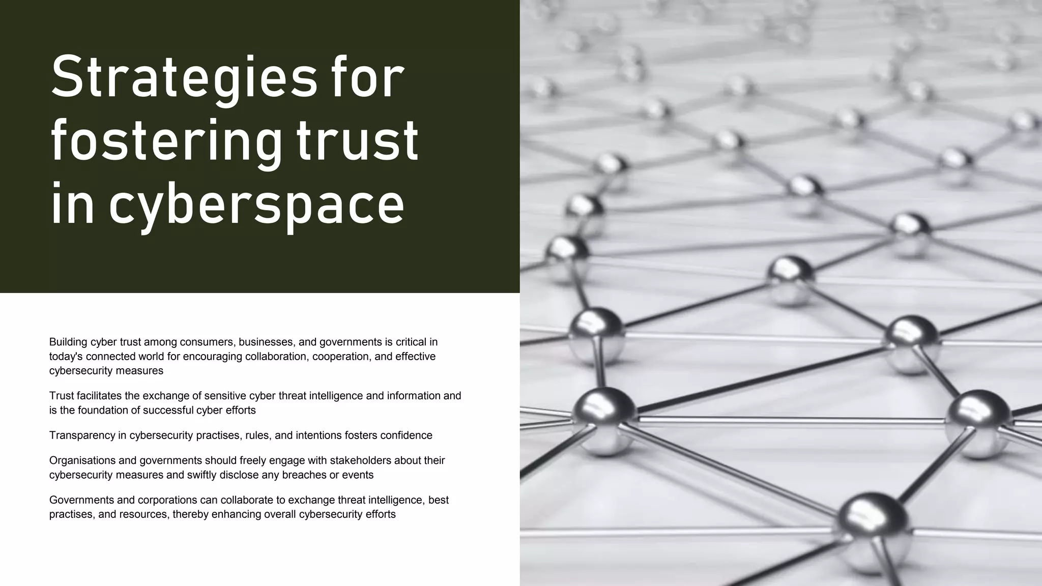 Strategies for
fostering trust
in cyberspace
Building cyber trust among consumers, businesses, and governments is critical in
today's connected world for encouraging collaboration, cooperation, and effective
cybersecurity measures
Trust facilitates the exchange of sensitive cyber threat intelligence and information and
is the foundation of successful cyber efforts
Transparency in cybersecurity practises, rules, and intentions fosters confidence
Organisations and governments should freely engage with stakeholders about their
cybersecurity measures and swiftly disclose any breaches or events
Governments and corporations can collaborate to exchange threat intelligence, best
practises, and resources, thereby enhancing overall cybersecurity efforts
 