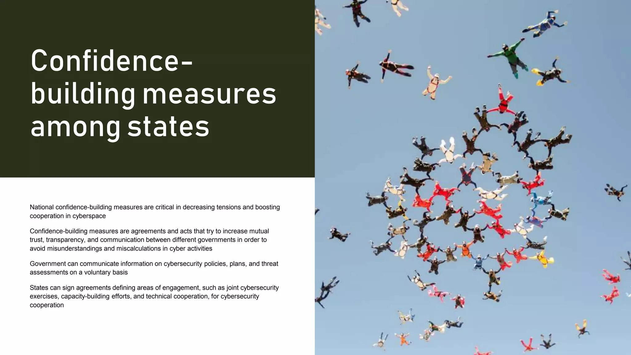 Confidence-
building measures
among states
National confidence-building measures are critical in decreasing tensions and boosting
cooperation in cyberspace
Confidence-building measures are agreements and acts that try to increase mutual
trust, transparency, and communication between different governments in order to
avoid misunderstandings and miscalculations in cyber activities
Government can communicate information on cybersecurity policies, plans, and threat
assessments on a voluntary basis
States can sign agreements defining areas of engagement, such as joint cybersecurity
exercises, capacity-building efforts, and technical cooperation, for cybersecurity
cooperation
 