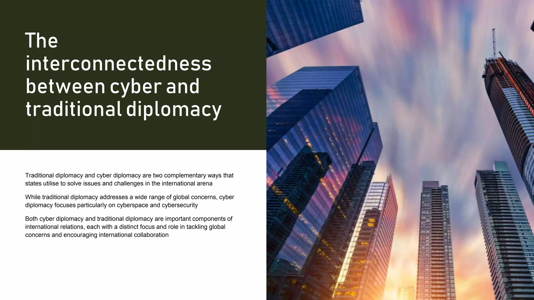 The
interconnectedness
between cyber and
traditional diplomacy
Traditional diplomacy and cyber diplomacy are two complementary ways that
states utilise to solve issues and challenges in the international arena
While traditional diplomacy addresses a wide range of global concerns, cyber
diplomacy focuses particularly on cyberspace and cybersecurity
Both cyber diplomacy and traditional diplomacy are important components of
international relations, each with a distinct focus and role in tackling global
concerns and encouraging international collaboration
 