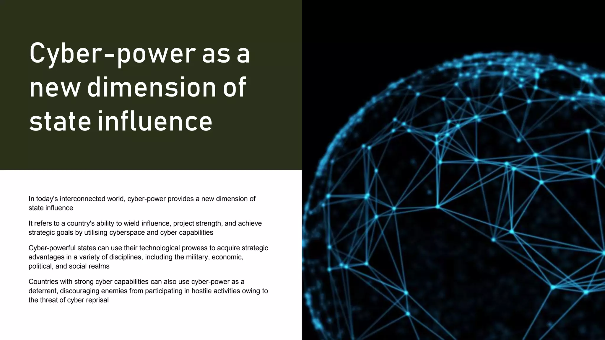 Cyber-power as a
new dimension of
state influence
In today's interconnected world, cyber-power provides a new dimension of
state influence
It refers to a country's ability to wield influence, project strength, and achieve
strategic goals by utilising cyberspace and cyber capabilities
Cyber-powerful states can use their technological prowess to acquire strategic
advantages in a variety of disciplines, including the military, economic,
political, and social realms
Countries with strong cyber capabilities can also use cyber-power as a
deterrent, discouraging enemies from participating in hostile activities owing to
the threat of cyber reprisal
 